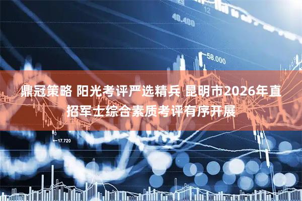 鼎冠策略 阳光考评严选精兵 昆明市2026年直招军士综合素质考评有序开展
