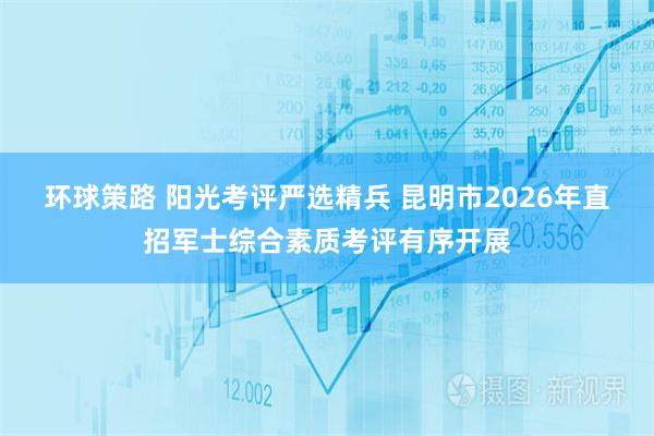 环球策路 阳光考评严选精兵 昆明市2026年直招军士综合素质考评有序开展