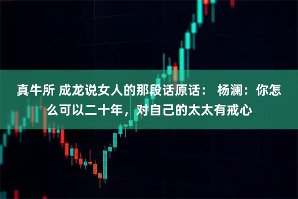真牛所 成龙说女人的那段话原话： 杨澜：你怎么可以二十年，对自己的太太有戒心