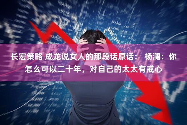 长宏策略 成龙说女人的那段话原话： 杨澜：你怎么可以二十年，对自己的太太有戒心