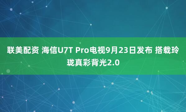 联美配资 海信U7T Pro电视9月23日发布 搭载玲珑真彩背光2.0