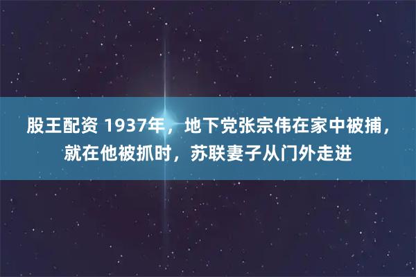 股王配资 1937年，地下党张宗伟在家中被捕，就在他被抓时，苏联妻子从门外走进