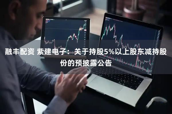 融丰配资 紫建电子：关于持股5%以上股东减持股份的预披露公告
