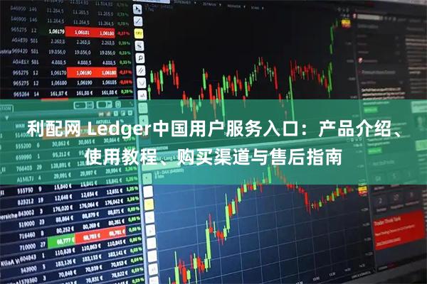 利配网 Ledger中国用户服务入口：产品介绍、使用教程、购买渠道与售后指南