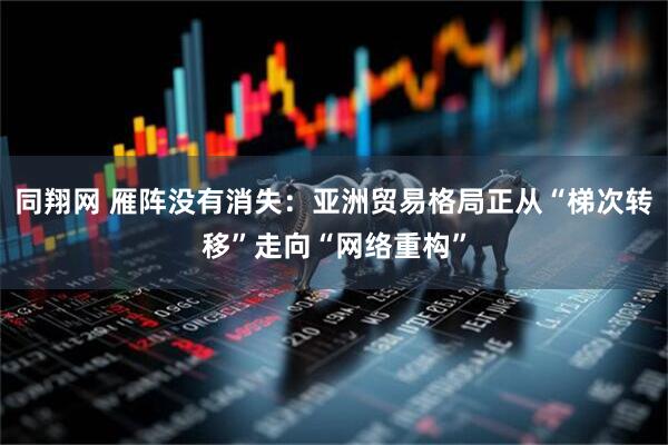 同翔网 雁阵没有消失：亚洲贸易格局正从“梯次转移”走向“网络重构”