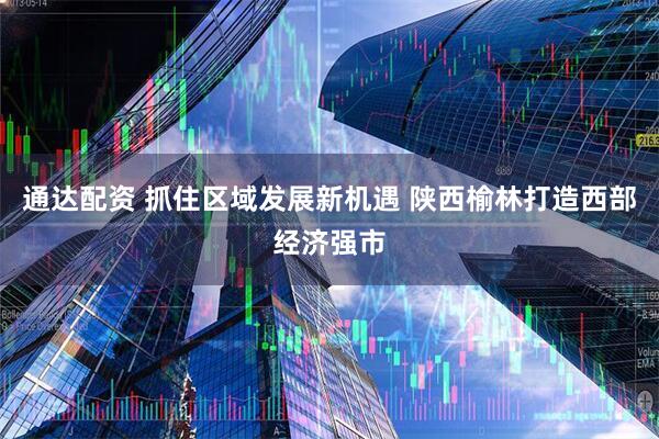 通达配资 抓住区域发展新机遇 陕西榆林打造西部经济强市