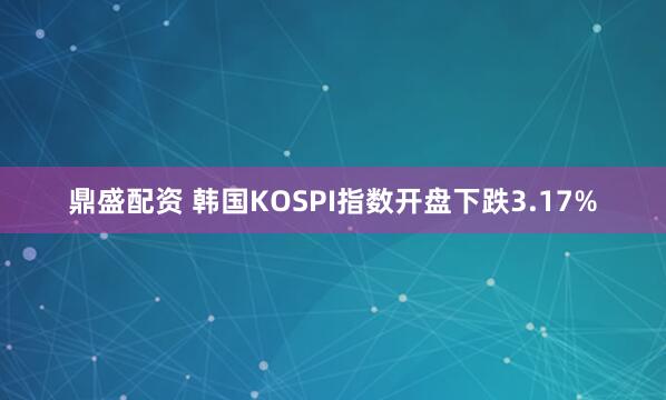 鼎盛配资 韩国KOSPI指数开盘下跌3.17%