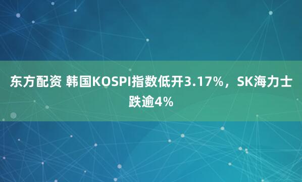 东方配资 韩国KOSPI指数低开3.17%，SK海力士跌逾4%