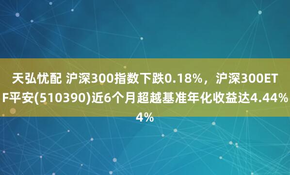 天弘忧配 沪深300指数下跌0.18%，沪深300ETF平安(510390)近6个月超越基准年化收益达4.44%