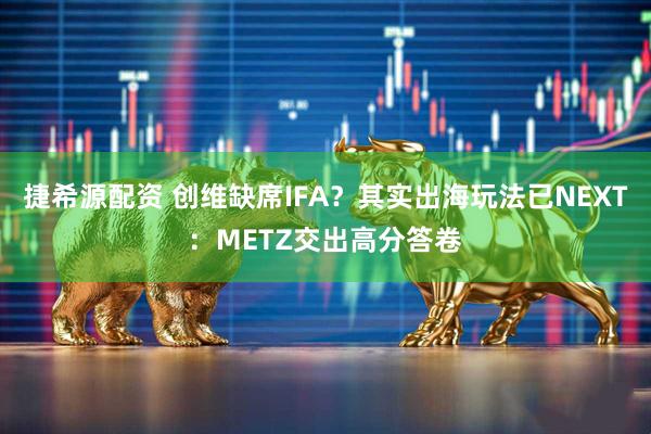捷希源配资 创维缺席IFA？其实出海玩法已NEXT：METZ交出高分答卷