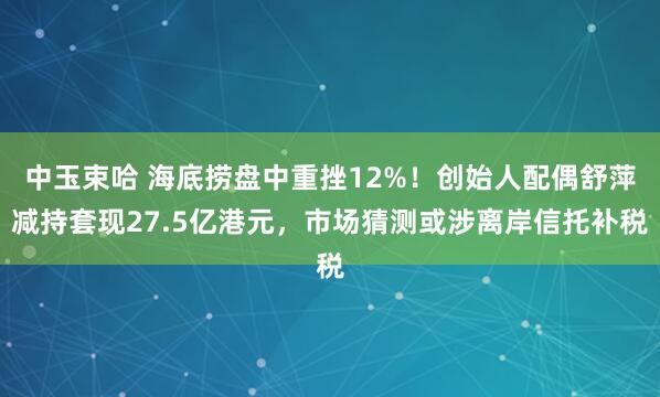 中玉束哈 海底捞盘中重挫12%！创始人配偶舒萍减持套现27.5亿港元，市场猜测或涉离岸信托补税