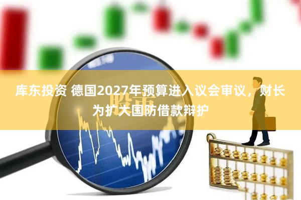 库东投资 德国2027年预算进入议会审议，财长为扩大国防借款辩护
