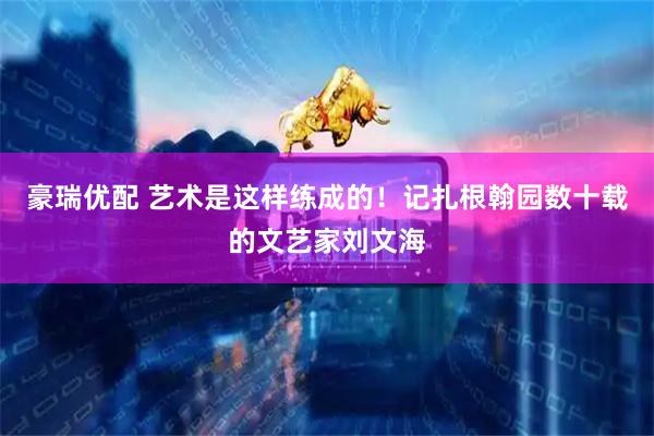 豪瑞优配 艺术是这样练成的！记扎根翰园数十载的文艺家刘文海