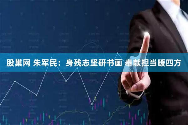 股巢网 朱军民：身残志坚研书画 奉献担当暖四方