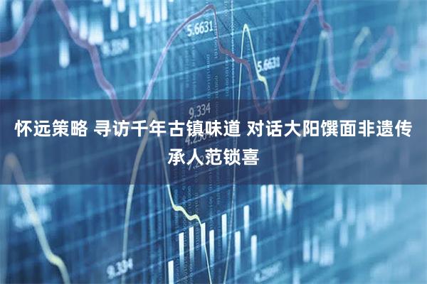 怀远策略 寻访千年古镇味道 对话大阳馔面非遗传承人范锁喜
