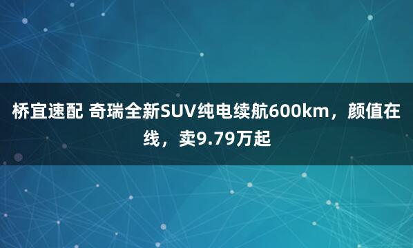 桥宜速配 奇瑞全新SUV纯电续航600km，颜值在线，卖9.79万起