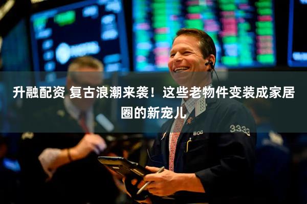 升融配资 复古浪潮来袭!这些老物件变装成家居圈的新宠儿